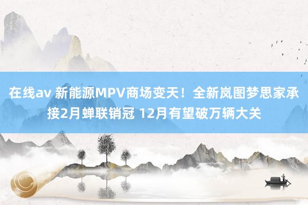 在线av 新能源MPV商场变天！全新岚图梦思家承接2月蝉联销冠 12月有望破万辆大关