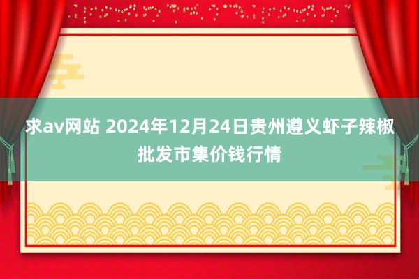 求av网站 2024年12月24日贵州遵义虾子辣椒批发市集价钱行情