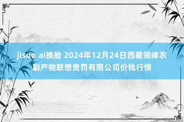 jisoo ai换脸 2024年12月24日西藏领峰农副产物联想责罚有限公司价钱行情