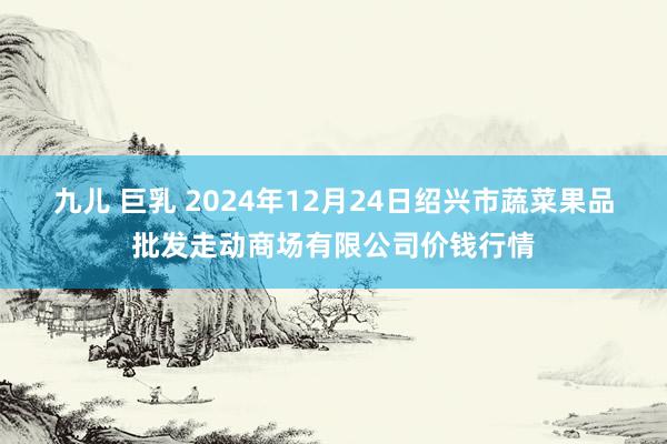 九儿 巨乳 2024年12月24日绍兴市蔬菜果品批发走动商场有限公司价钱行情