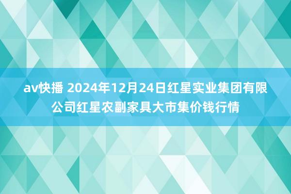 av快播 2024年12月24日红星实业集团有限公司红星农副家具大市集价钱行情