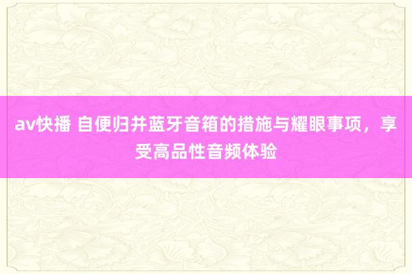 av快播 自便归并蓝牙音箱的措施与耀眼事项，享受高品性音频体验