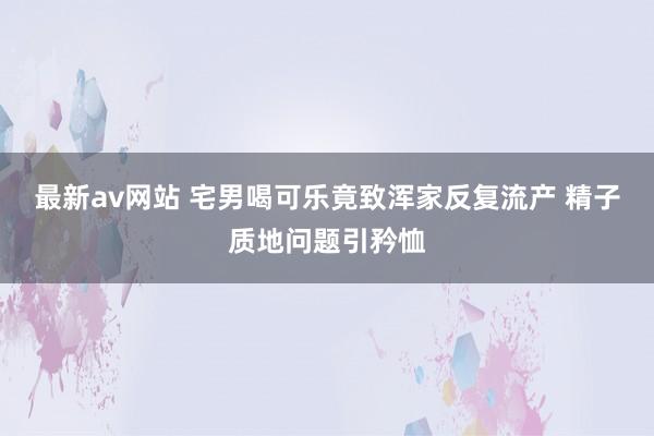 最新av网站 宅男喝可乐竟致浑家反复流产 精子质地问题引矜恤