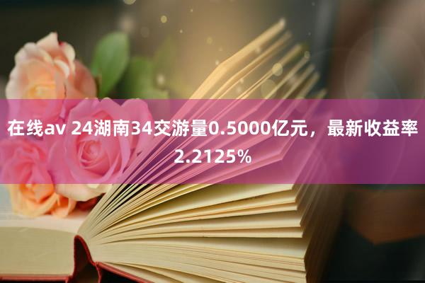 在线av 24湖南34交游量0.5000亿元，最新收益率2.2125%