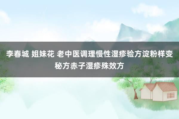 李春城 姐妹花 老中医调理慢性湿疹验方淀粉样变秘方赤子湿疹殊效方