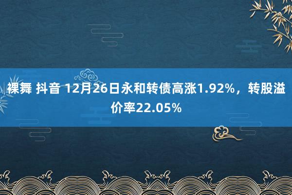 裸舞 抖音 12月26日永和转债高涨1.92%，转股溢价率22.05%