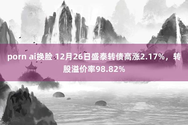 porn ai换脸 12月26日盛泰转债高涨2.17%，转股溢价率98.82%