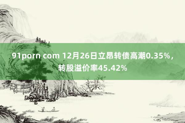 91porn com 12月26日立昂转债高潮0.35%，转股溢价率45.42%