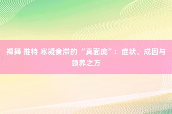 裸舞 推特 寒凝食滞的 “真面庞”：症状、成因与颐养之方