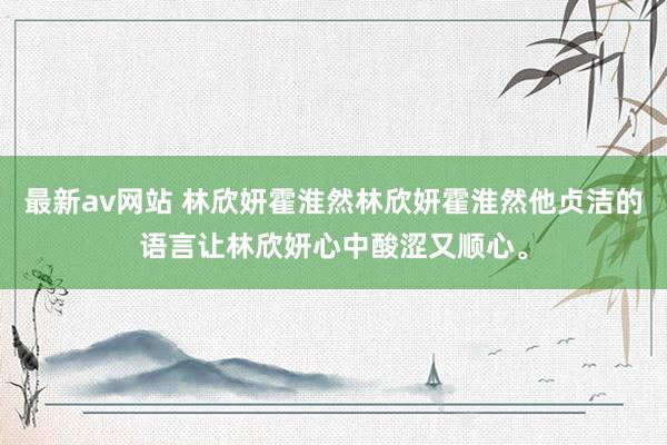 最新av网站 林欣妍霍淮然林欣妍霍淮然他贞洁的语言让林欣妍心中酸涩又顺心。