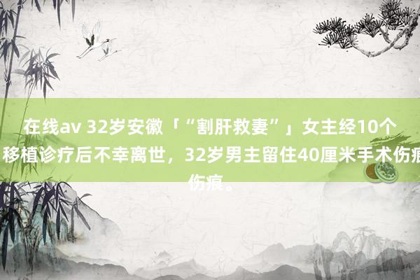 在线av 32岁安徽「“割肝救妻”」女主经10个月移植诊疗后不幸离世，32岁男主留住40厘米手术伤痕。