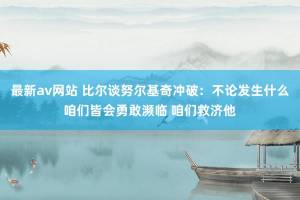 最新av网站 比尔谈努尔基奇冲破：不论发生什么咱们皆会勇敢濒临 咱们救济他