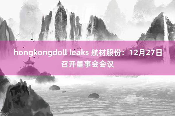 hongkongdoll leaks 航材股份：12月27日召开董事会会议