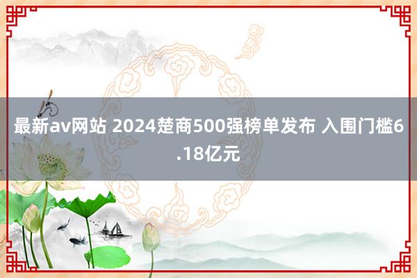 最新av网站 2024楚商500强榜单发布 入围门槛6.18亿元