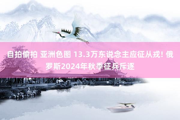 自拍偷拍 亚洲色图 13.3万东说念主应征从戎! 俄罗斯2024年秋季征兵斥逐