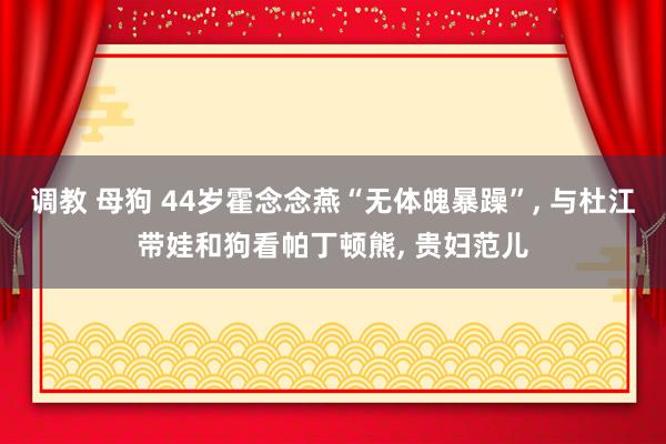 调教 母狗 44岁霍念念燕“无体魄暴躁”， 与杜江带娃和狗看帕丁顿熊， 贵妇范儿