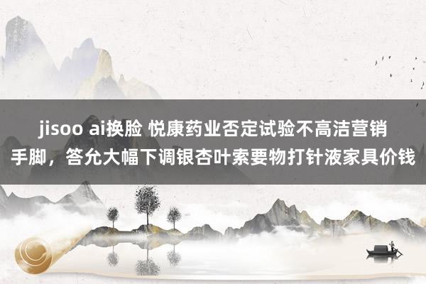 jisoo ai换脸 悦康药业否定试验不高洁营销手脚，答允大幅下调银杏叶索要物打针液家具价钱