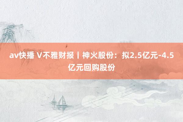 av快播 V不雅财报丨神火股份：拟2.5亿元-4.5亿元回购股份