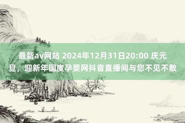 最新av网站 2024年12月31日20:00 庆元旦，迎新年国度孕婴网抖音直播间与您不见不散