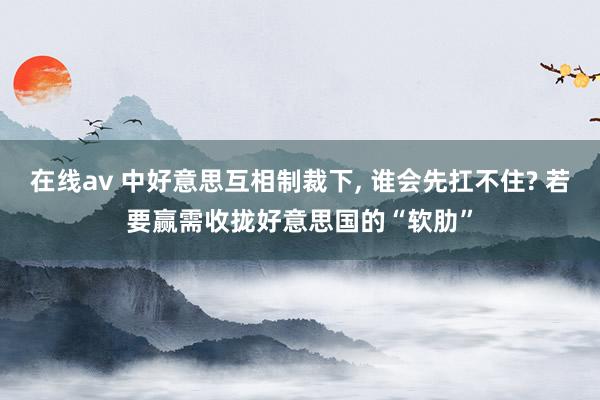 在线av 中好意思互相制裁下， 谁会先扛不住? 若要赢需收拢好意思国的“软肋”