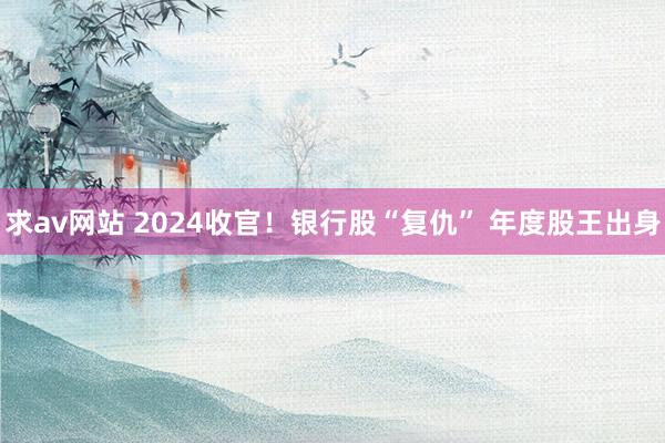 求av网站 2024收官！银行股“复仇” 年度股王出身