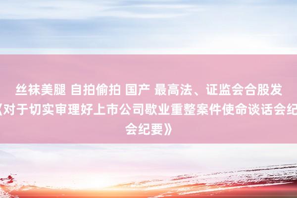 丝袜美腿 自拍偷拍 国产 最高法、证监会合股发布《对于切实审理好上市公司歇业重整案件使命谈话会纪要》