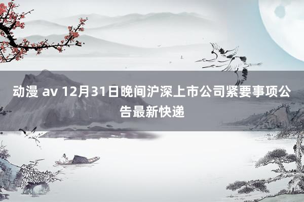 动漫 av 12月31日晚间沪深上市公司紧要事项公告最新快递