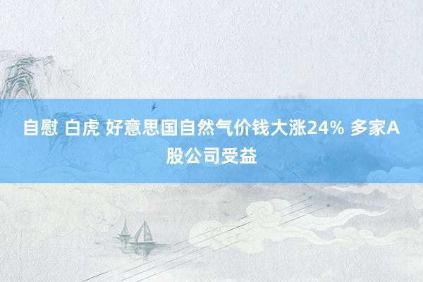 自慰 白虎 好意思国自然气价钱大涨24% 多家A股公司受益