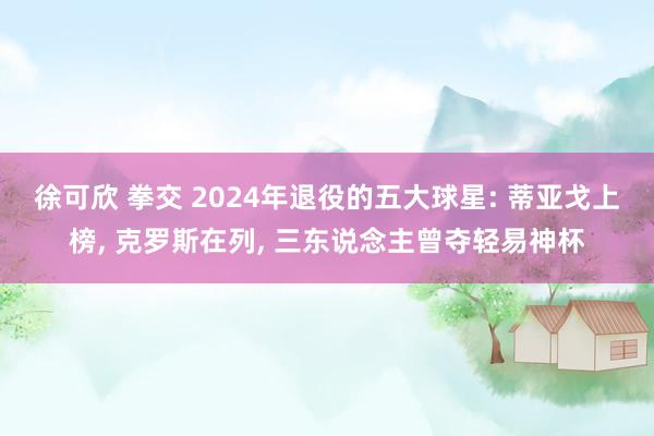 徐可欣 拳交 2024年退役的五大球星: 蒂亚戈上榜， 克罗斯在列， 三东说念主曾夺轻易神杯