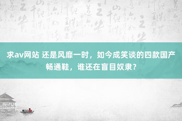 求av网站 还是风靡一时，如今成笑谈的四款国产畅通鞋，谁还在盲目奴隶？