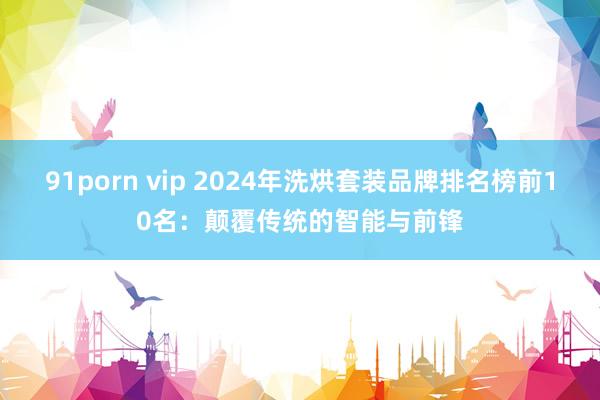 91porn vip 2024年洗烘套装品牌排名榜前10名：颠覆传统的智能与前锋