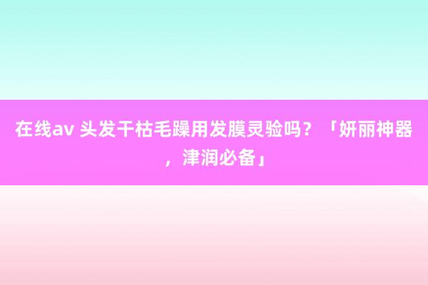 在线av 头发干枯毛躁用发膜灵验吗？「妍丽神器，津润必备」