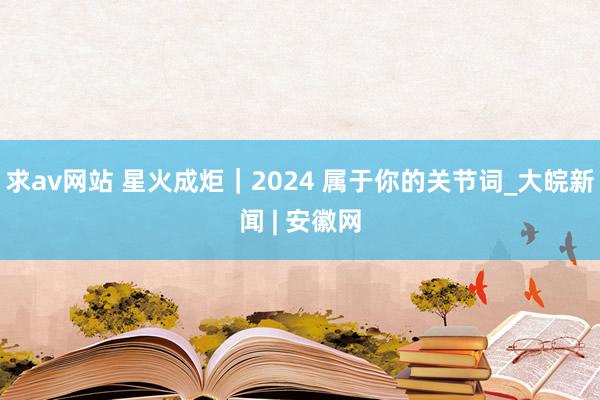 求av网站 星火成炬｜2024 属于你的关节词_大皖新闻 | 安徽网