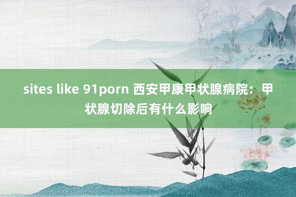 sites like 91porn 西安甲康甲状腺病院：甲状腺切除后有什么影响