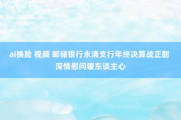 ai换脸 视频 邮储银行永清支行年终决算战正酣 深情慰问暖东谈主心