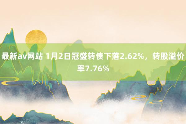 最新av网站 1月2日冠盛转债下落2.62%，转股溢价率7.76%