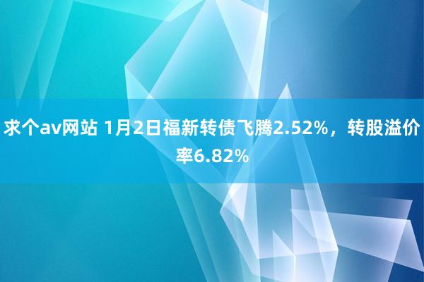 求个av网站 1月2日福新转债飞腾2.52%，转股溢价率6.82%