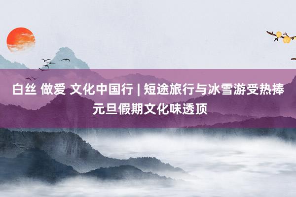 白丝 做爱 文化中国行 | 短途旅行与冰雪游受热捧 元旦假期文化味透顶