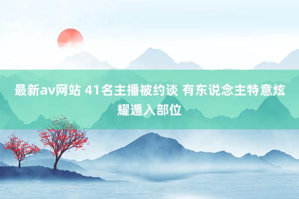 最新av网站 41名主播被约谈 有东说念主特意炫耀遁入部位