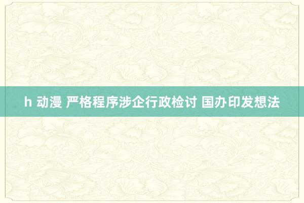 h 动漫 严格程序涉企行政检讨 国办印发想法