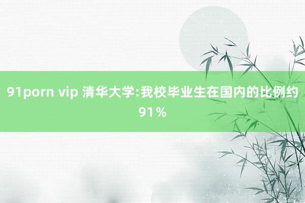 91porn vip 清华大学:我校毕业生在国内的比例约91％