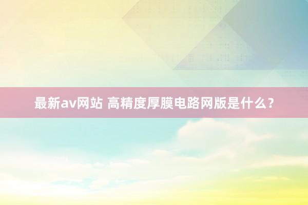 最新av网站 高精度厚膜电路网版是什么？