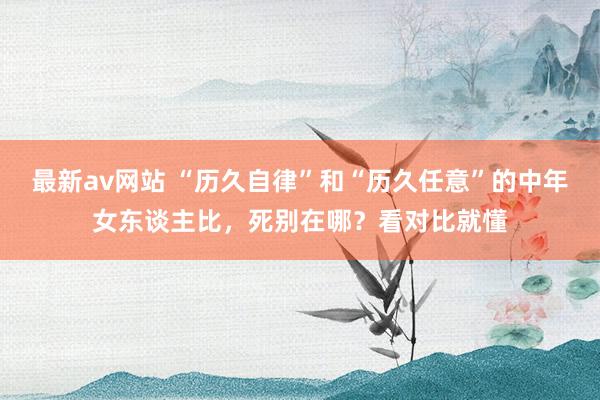 最新av网站 “历久自律”和“历久任意”的中年女东谈主比，死别在哪？看对比就懂