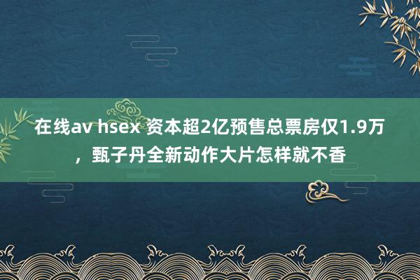 在线av hsex 资本超2亿预售总票房仅1.9万，甄子丹全新动作大片怎样就不香