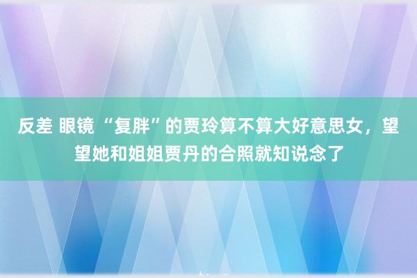 反差 眼镜 “复胖”的贾玲算不算大好意思女，望望她和姐姐贾丹的合照就知说念了