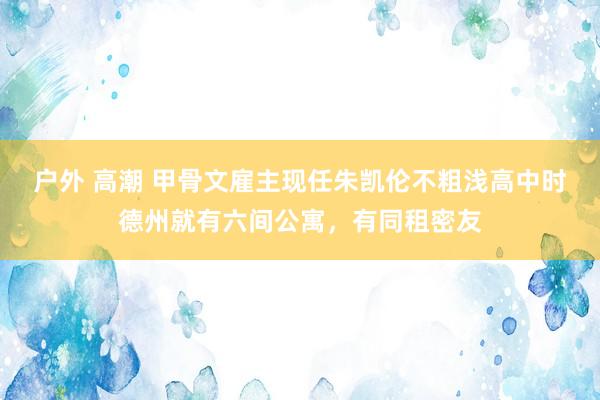 户外 高潮 甲骨文雇主现任朱凯伦不粗浅高中时德州就有六间公寓，有同租密友