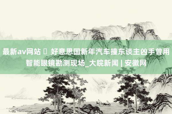 最新av网站 ​好意思国新年汽车撞东谈主凶手曾用智能眼镜勘测现场_大皖新闻 | 安徽网