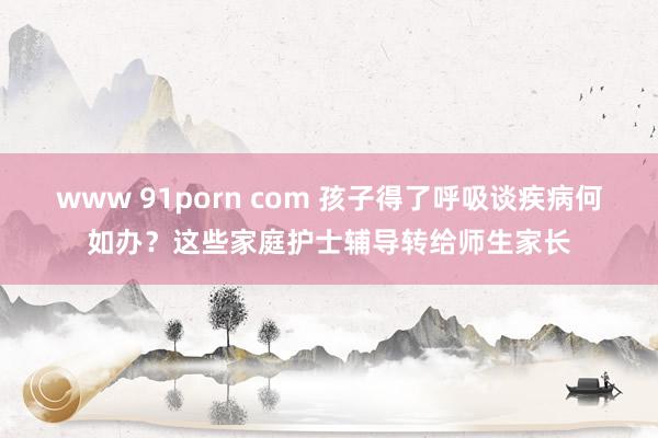 www 91porn com 孩子得了呼吸谈疾病何如办？这些家庭护士辅导转给师生家长