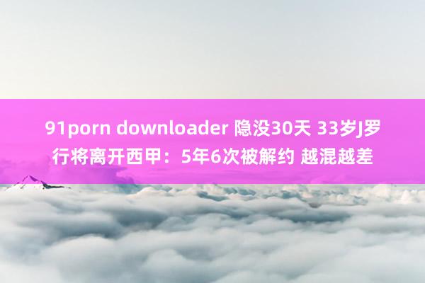 91porn downloader 隐没30天 33岁J罗行将离开西甲：5年6次被解约 越混越差