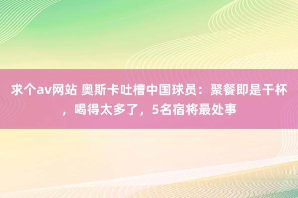 求个av网站 奥斯卡吐槽中国球员：聚餐即是干杯，喝得太多了，5名宿将最处事